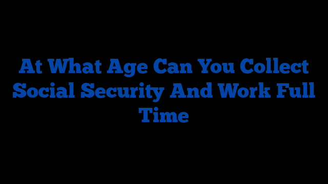 At What Age Can You Collect Social Security And Work Full Time