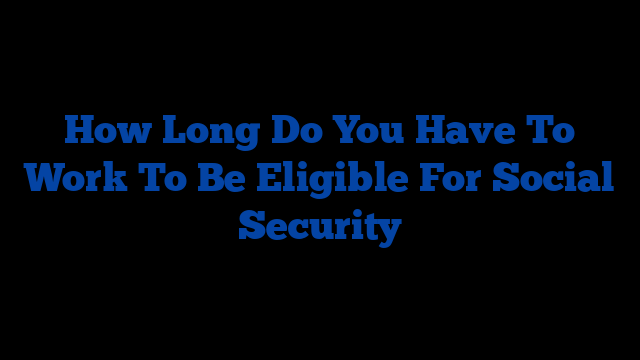 How Long Do You Have To Work To Be Eligible For Social Security