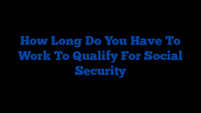 How Long Do You Have To Work To Qualify For Social Security