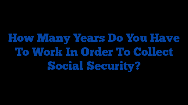 How Many Years Do You Have To Work In Order To Collect Social Security?