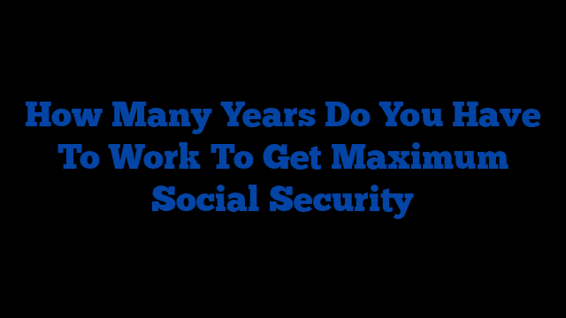 How Many Years Do You Have To Work To Get Maximum Social Security