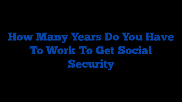 How Many Years Do You Have To Work To Get Social Security