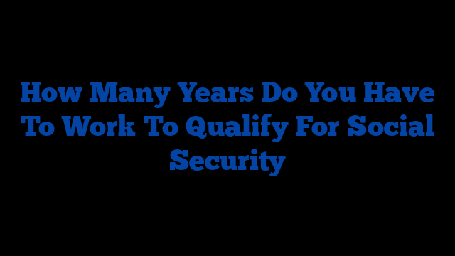 How Many Years Do You Have To Work To Qualify For Social Security