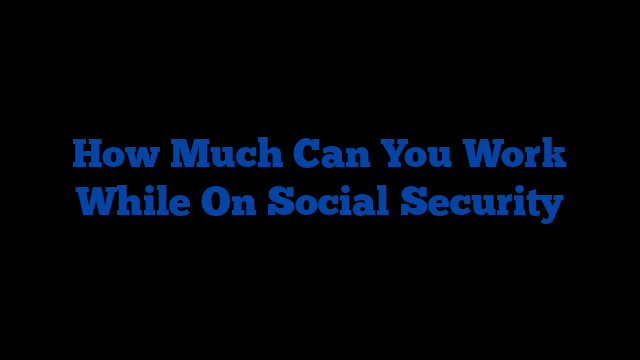 How Much Can You Work While On Social Security