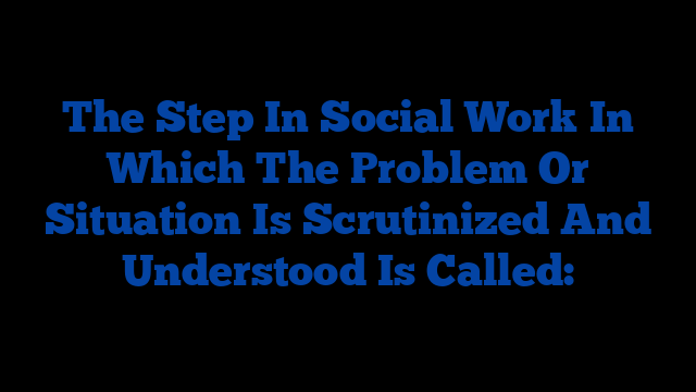 The Step In Social Work In Which The Problem Or Situation Is Scrutinized And Understood Is Called: