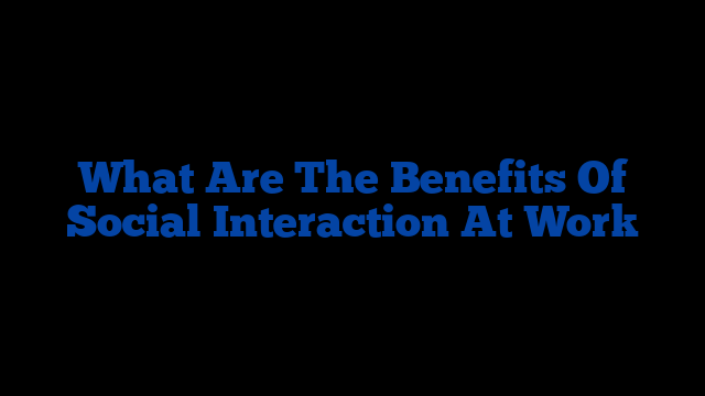 What Are The Benefits Of Social Interaction At Work